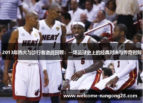 2013年热火与步行者激战回顾：一场篮球史上的经典对决与传奇时刻